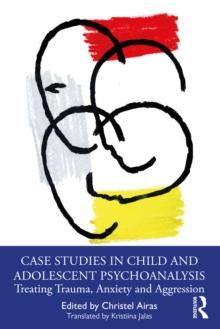 Case Studies in Child and Adolescent Psychoanalysis : Treating Trauma, Anxiety and Aggression