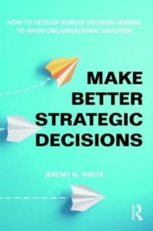 Make Better Strategic Decisions : How to Develop Robust Decision-making to Avoid Organisational Disasters