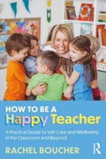 How to be a Happy Teacher : A Practical Guide to Self-Care and Wellbeing in the Classroom and Beyond