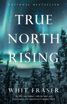 True North Rising : My fifty-year journey with the Inuit and Dene leaders who transformed Canada's North