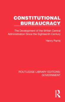 Constitutional Bureaucracy : The Development of the British Central Administration Since the Eighteenth Century