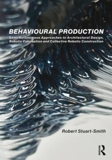 Behavioural Production : Semi-Autonomous Approaches to Architectural Design, Robotic Fabrication and Collective Robotic Construction