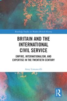 Britain and the International Civil Service : Empire, Internationalism, and Expertise in the Twentieth Century