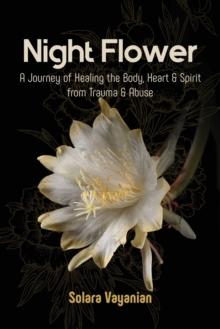 Night Flower : A Journey of Healing the Body, Heart & Spirit from Trauma & Abuse