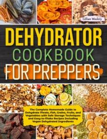 Dehydrator Cookbook For Preppers : The Complete Homemade Guide to Dehydrate Meats, Fish, Grains, Fruits, and Vegetables with Safe Storage Techniques and Easy to Make Recipes Including Vegan Dehydrated