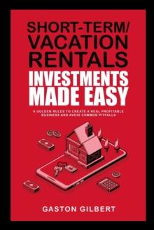 Short-Term/Vacation Rentals Investments Made Easy : 6 Golden Rules To Create A Real Profitable Business And Avoid Common Pitfalls