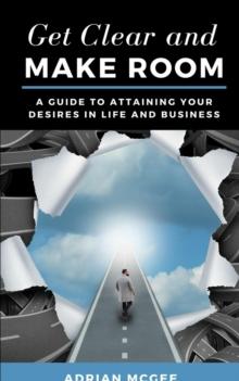 Get Clear and Make Room : A Guide to Attaining Your Desires in Life and Business