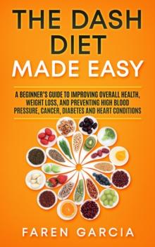 The Dash Diet Made Easy : A Beginner's Guide to Improving Overall Health, Weight Loss, and Preventing High Blood Pressure, Cancer, Diabetes and Heart Conditions