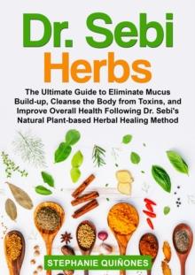 Dr. Sebi Herbs : The Ultimate Guide to Eliminate Mucus Build-up, Cleanse the Body from Toxins, and Improve Overall Health Following Dr. Sebi's Natural Plant-based Herbal Healing Method