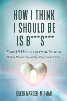 How I Think I Should Be is B***S***! From Hiddenness to  Open-Hearted : A Healing Memoir  (not just) For Professional Women