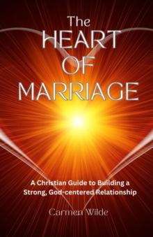 The Heart of Marriage : A Christian Guide to Building a Strong, God-centered Relationship