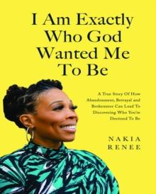 I Am Exactly Who God Wanted Me To Be : A True Story of How Abandonment, Betrayal and Brokenness Can Lead To Discovering Who You're Destined to Be