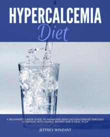 Hypercalcemia Diet : A Beginner's 3-Week Guide to Managing High Calcium Disease through Nutrition, With Sample Recipes and a Meal Plan