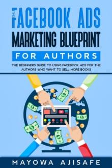 The Facebook Ads Marketing Blueprint For Authors : The Beginners Guide To Using Facebook Ads For The Authors Who Want To Sell More Books