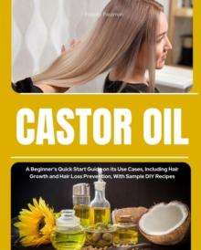 Castor Oil : A Beginner's Quick Start Guide on its Use Cases, Including Hair Growth and Hair Loss Prevention, With Sample DIY Recipes