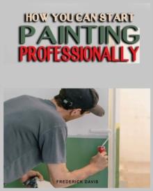 How you can Start Painting Professionally : A Comprehensive Guide to Professional Painting Techniques and Business Tips