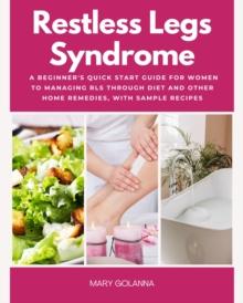 Restless Legs Syndrome : A Beginner's Quick Start Guide for Women to Managing RLS Through Diet and Other Home Remedies, With Sample Recipes