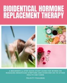 Bioidentical Hormone Replacement Therapy : A Beginner's 3-Step Quick Start Guide for Women on Managing Menopause Symptoms and Overview on its Other Health Use Cases