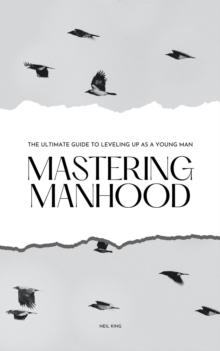 Mastering Manhood : The Ultimate Guide to Leveling Up as a Young Man