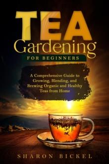 TEA GARDENING FOR BEGINNERS : A Comprehensive Guide to Growing, Blending, and Brewing Organic and Healthy Teas from Home