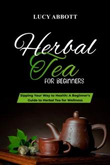 HERBAL  TEA FOR  BEGINNERS: Sipping Your Way to Health : A Beginner's Guide to Herbal Tea for Wellness