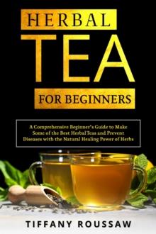 HERBAL TEA FOR BEGINNERS : A Comprehensive Beginner's Guide to Make  Some of the Best Herbal Teas and Prevent  Diseases with the Natural Healing Power of Herbs