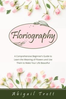 FLORIOGRAPHY : A Comprehensive Beginner's Guide to Learn the Meaning of Flowers and Use Them to Make Your Life Beautiful