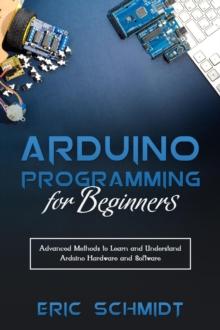 ARDUINO PROGRAMMING FOR BEGINNERS : Advanced Methods to Learn and Understand  Arduino Hardware and Software