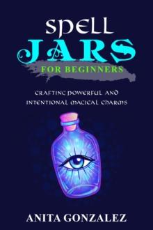 Spell Jars for Beginners : CRAFTING POWERFUL AND INTENTIONAL MAGICAL CHARMS