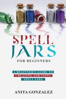 Spell Jars for Beginners : A BEGINNER'S GUIDE TO CREATING AND USING SPELL JARS