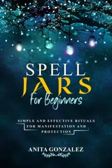 Spell Jars for Beginners : SIMPLE AND EFFECTIVE RITUALS FOR MANIFESTATION AND PROTECTION