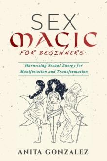 Sex Magic for Beginners : HARNESSING SEXUAL ENERGY FOR MANIFESTATION AND TRANSFORMATION