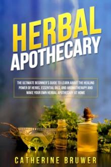 HERBAL  APOTHECARY : The Ultimate Beginner's Guide to Learn about the Healing  Power of Herbs, Essential Oils, and Aromatherapy and  Make Your Own Herbal Apothecary at Home