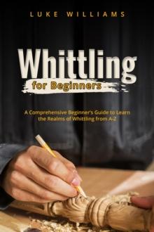 WHITTLING  FOR  BEGINNERS : A Comprehensive Beginner's Guide to Learn  the Realms of Whittling from A-Z