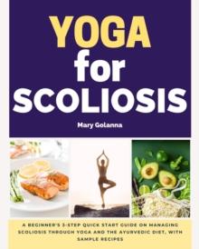 Yoga for Scoliosis : A Beginner's 3-Step Quick Start Guide on Managing Scoliosis Through Yoga and the Ayurvedic Diet, with Sample Recipes