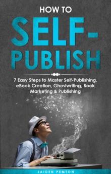 How to Self-Publish : 7 Easy Steps to Master Self-Publishing, eBook Creation, Ghostwriting, Book Marketing & Publishing