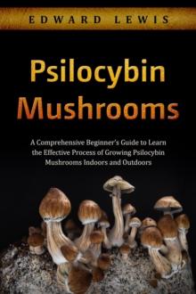 Psilocybin Mushrooms : A Comprehensive Beginner's Guide to Learn  the Effective Process of Growing  Psilocybin Mushrooms Indoors and Outdoors