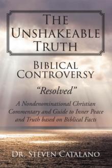 The Unshakeable Truth : Biblical Controversy "Resolved": A Nondenominational Christian Commentary and Guide to Inner Peace and Truth based on Biblical Facts