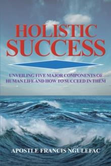 Holistic Success : Unveiling Five Major Components of Human Life and How to Succeed in Them