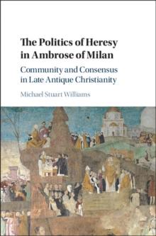 Politics of Heresy in Ambrose of Milan : Community and Consensus in Late Antique Christianity