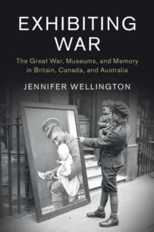 Exhibiting War : The Great War, Museums, and Memory in Britain, Canada, and Australia