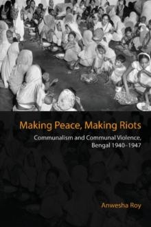 Making Peace, Making Riots : Communalism and Communal Violence, Bengal 1940-1947