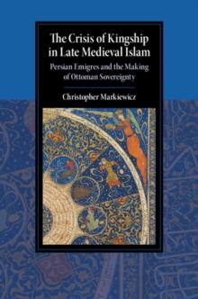 Crisis of Kingship in Late Medieval Islam : Persian Emigres and the Making of Ottoman Sovereignty