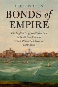 Bonds of Empire : The English Origins of Slave Law in South Carolina and British Plantation America, 1660-1783