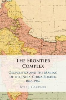 The Frontier Complex : Geopolitics and the Making of the India-China Border, 1846-1962