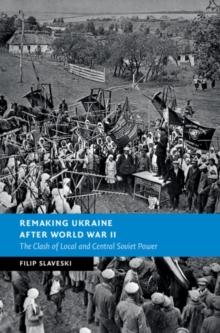 Remaking Ukraine after World War II : The Clash of Local and Central Soviet Power