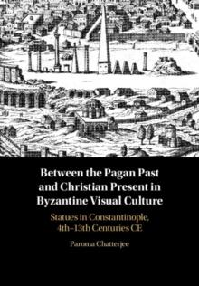 Between the Pagan Past and Christian Present in Byzantine Visual Culture : Statues in Constantinople, 4th-13th Centuries CE