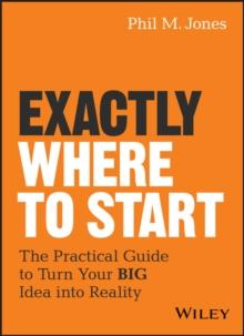 Exactly Where to Start : The Practical Guide to Turn Your BIG Idea into Reality