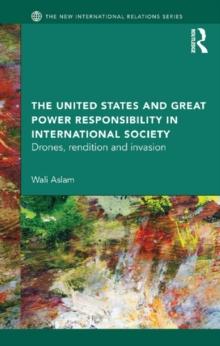 The United States and Great Power Responsibility in International Society : Drones, Rendition and Invasion