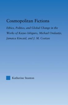 Cosmopolitan Fictions : Ethics, Politics, and Global Change in the Works of Kazuo Ishiguro, Michael Ondaatje, Jamaica Kincaid, and J. M. Coetzee